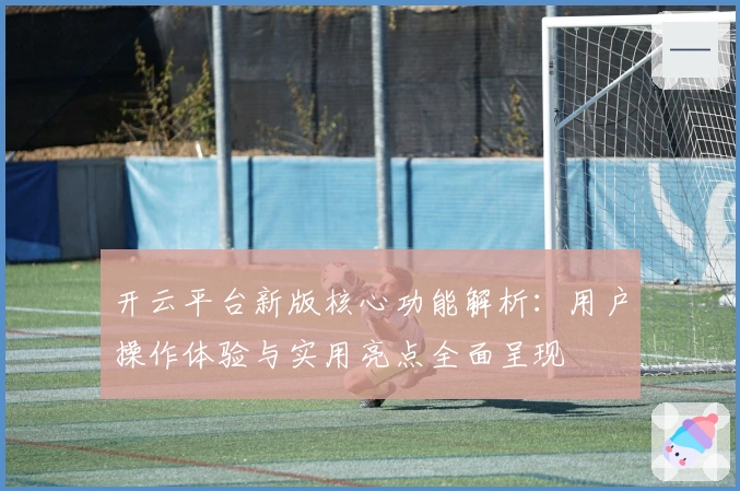 开云平台新版核心功能解析：用户操作体验与实用亮点全面呈现