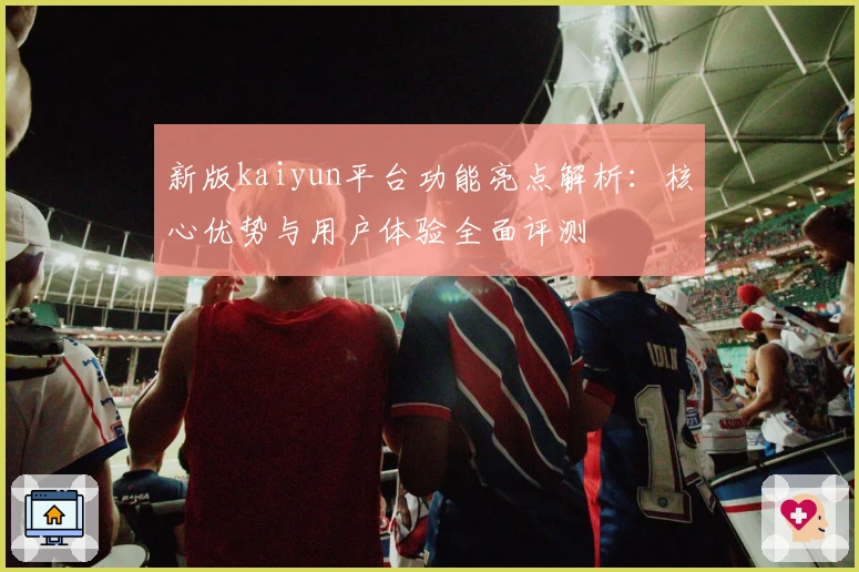 新版kaiyun平台功能亮点解析：核心优势与用户体验全面评测